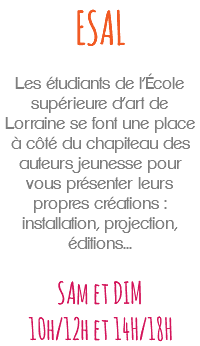 ESAL Les étudiants de l’École supérieure d’art de Lorraine se font une place à côté du chapiteau des auteurs jeunesse pour vous présenter leurs propres créations : installation, projection, éditions... SAm et DIM 10h/12h et 14H/18H