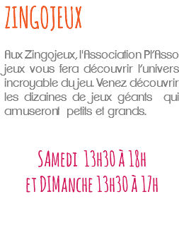 ZINGOJEUX Aux Zingojeux, l'Association Pl’Asso jeux vous fera découvrir l’univers incroyable du jeu. Venez découvrir les dizaines de jeux géants qui amuseront petits et grands. SAmedi 13h30 à 18h et DIManche 13h30 à 17h 