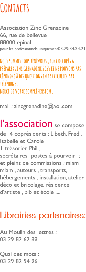 Contacts Association Zinc Grenadine 66, rue de bellevue 88000 epinal pour les professionnels uniquement03.29.34.34.21 nous sommes tous bénévoles , fort occupés à préparer Zinc Grenadine 2025 et ne pouvons pas répondre à des questions en particulier par téléphone . merci de votre compréhension . mail : zincgrenadine@aol.com l'association se compose de 4 coprésidents : Libeth, Fred , Isabelle et Carole 1 trésorier Phil , secrétaires postes à pourvoir ; et pleins de commissions : miam miam , auteurs , transports, hébergements , installation, atelier déco et bricolage, résidence d'artiste , bib et école .... Librairies partenaires: Au Moulin des lettres : 03 29 82 62 89 Quai des mots : 03 29 82 54 96 