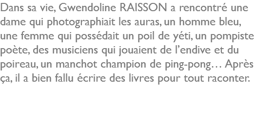 Dans sa vie, Gwendoline RAISSON a rencontré une dame qui photographiait les auras, un homme bleu, une femme qui possédait un poil de yéti, un pompiste poète, des musiciens qui jouaient de l’endive et du poireau, un manchot champion de ping-pong… Après ça, il a bien fallu écrire des livres pour tout raconter.