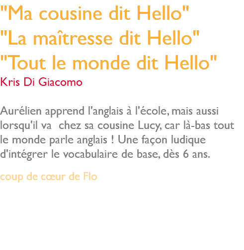 "Ma cousine dit Hello" "La maîtresse dit Hello" "Tout le monde dit Hello" Kris Di Giacomo Aurélien apprend l'anglais à l'école, mais aussi lorsqu'il va chez sa cousine Lucy, car là-bas tout le monde parle anglais ! Une façon ludique d'intégrer le vocabulaire de base, dès 6 ans. coup de cœur de Flo